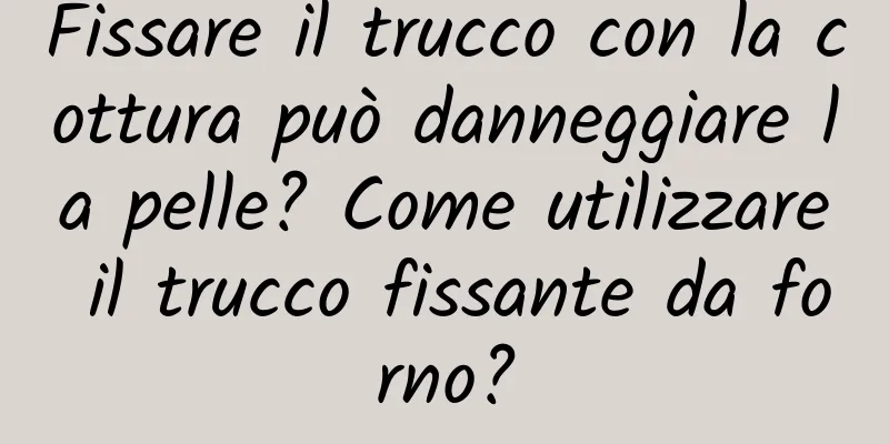 Fissare il trucco con la cottura può danneggiare la pelle? Come utilizzare il trucco fissante da forno?