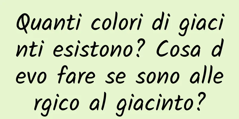 Quanti colori di giacinti esistono? Cosa devo fare se sono allergico al giacinto?