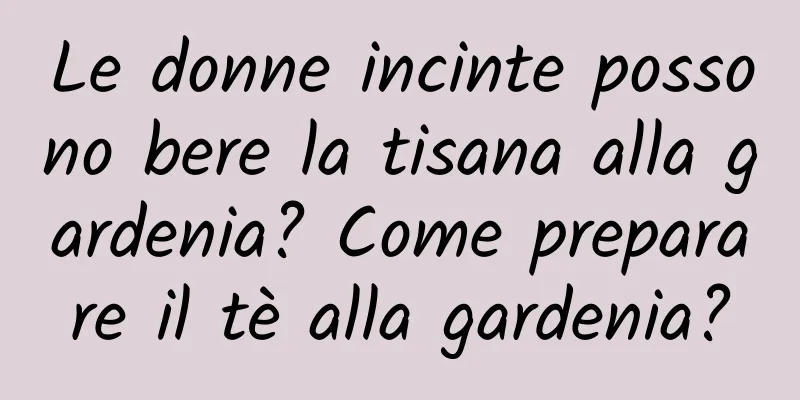 Le donne incinte possono bere la tisana alla gardenia? Come preparare il tè alla gardenia?