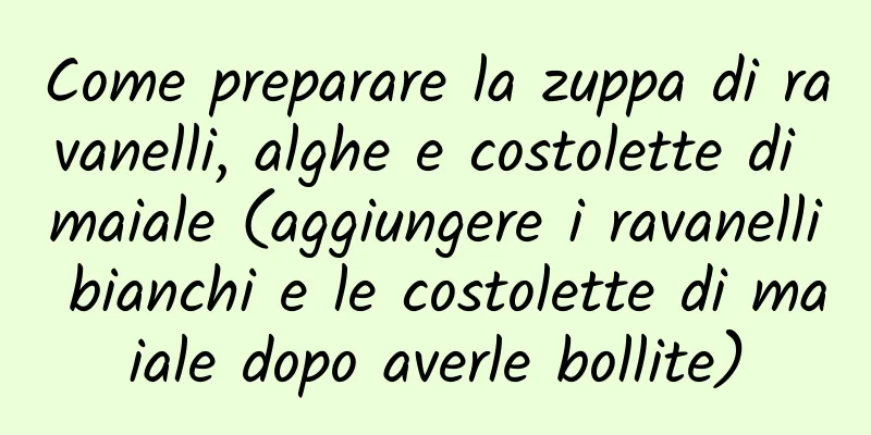 Come preparare la zuppa di ravanelli, alghe e costolette di maiale (aggiungere i ravanelli bianchi e le costolette di maiale dopo averle bollite)