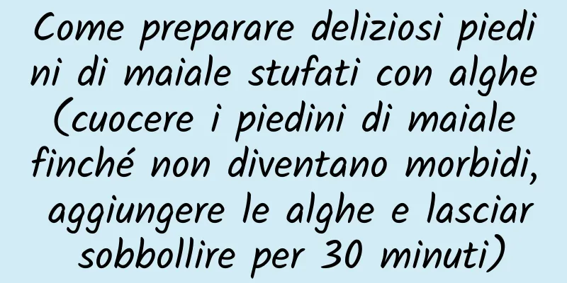Come preparare deliziosi piedini di maiale stufati con alghe (cuocere i piedini di maiale finché non diventano morbidi, aggiungere le alghe e lasciar sobbollire per 30 minuti)