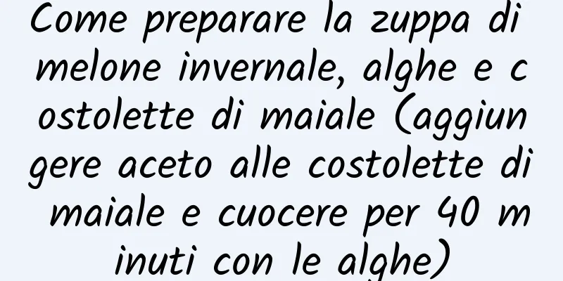 Come preparare la zuppa di melone invernale, alghe e costolette di maiale (aggiungere aceto alle costolette di maiale e cuocere per 40 minuti con le alghe)