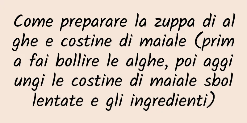 Come preparare la zuppa di alghe e costine di maiale (prima fai bollire le alghe, poi aggiungi le costine di maiale sbollentate e gli ingredienti)