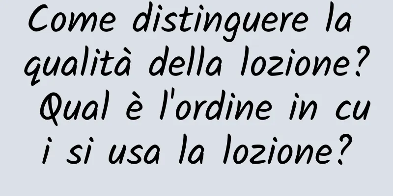 Come distinguere la qualità della lozione? Qual è l'ordine in cui si usa la lozione?
