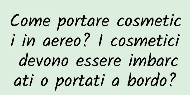 Come portare cosmetici in aereo? I cosmetici devono essere imbarcati o portati a bordo?