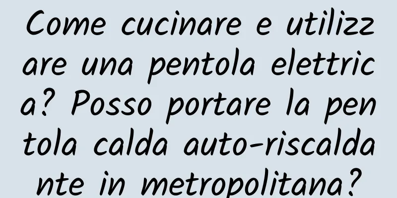 Come cucinare e utilizzare una pentola elettrica? Posso portare la pentola calda auto-riscaldante in metropolitana?
