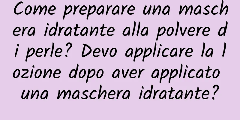 Come preparare una maschera idratante alla polvere di perle? Devo applicare la lozione dopo aver applicato una maschera idratante?