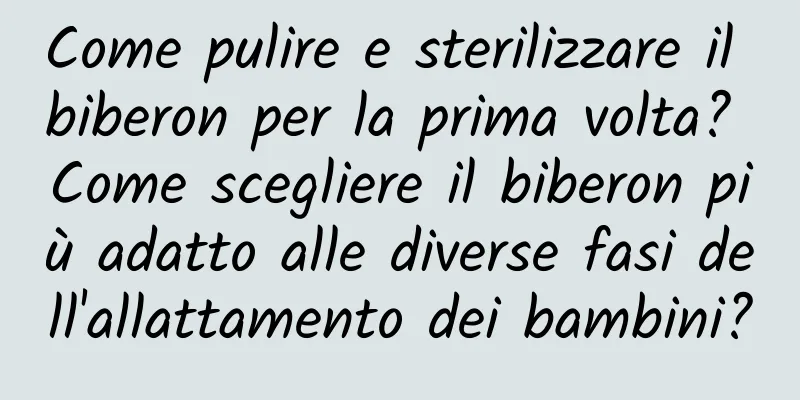 Come pulire e sterilizzare il biberon per la prima volta? Come scegliere il biberon più adatto alle diverse fasi dell'allattamento dei bambini?