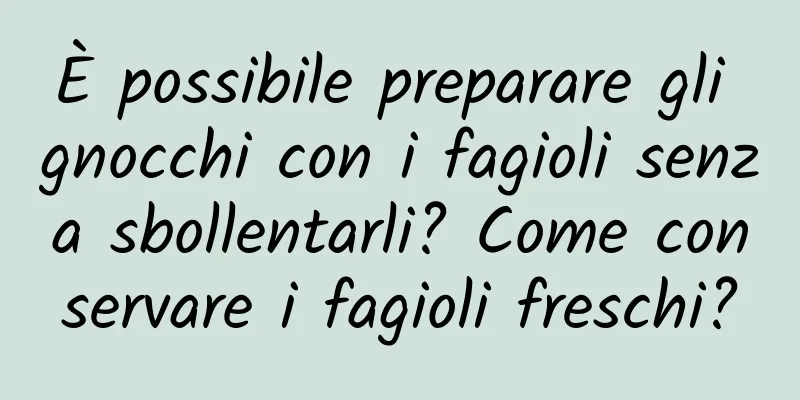 È possibile preparare gli gnocchi con i fagioli senza sbollentarli? Come conservare i fagioli freschi?