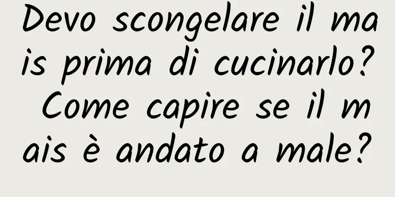 Devo scongelare il mais prima di cucinarlo? Come capire se il mais è andato a male?