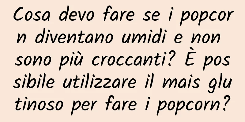 Cosa devo fare se i popcorn diventano umidi e non sono più croccanti? È possibile utilizzare il mais glutinoso per fare i popcorn?