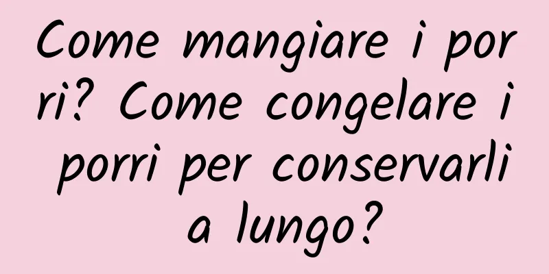 Come mangiare i porri? Come congelare i porri per conservarli a lungo?