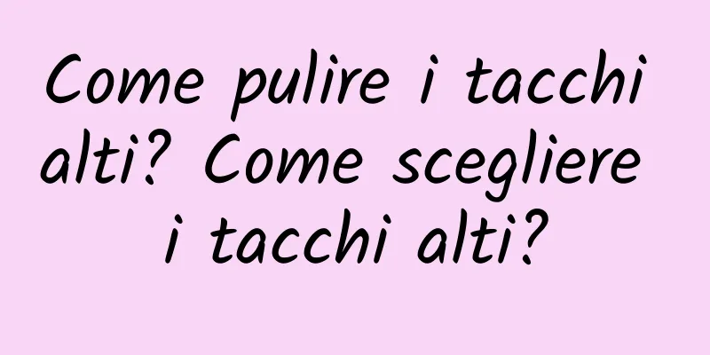 Come pulire i tacchi alti? Come scegliere i tacchi alti?