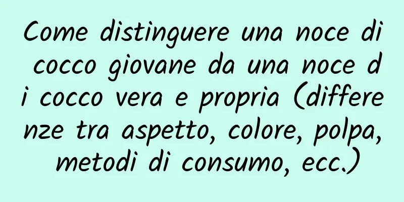 Come distinguere una noce di cocco giovane da una noce di cocco vera e propria (differenze tra aspetto, colore, polpa, metodi di consumo, ecc.)
