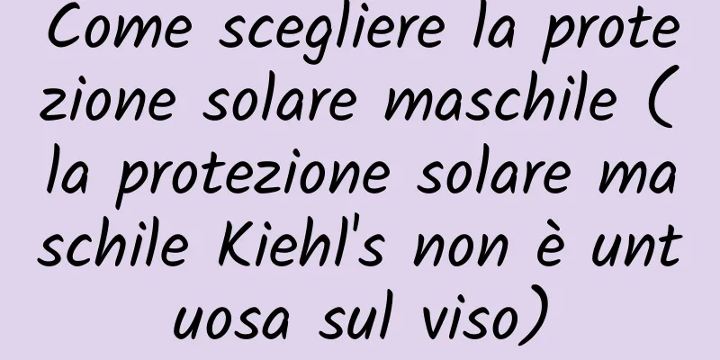 Come scegliere la protezione solare maschile (la protezione solare maschile Kiehl's non è untuosa sul viso)
