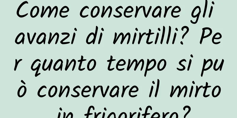 Come conservare gli avanzi di mirtilli? Per quanto tempo si può conservare il mirto in frigorifero?
