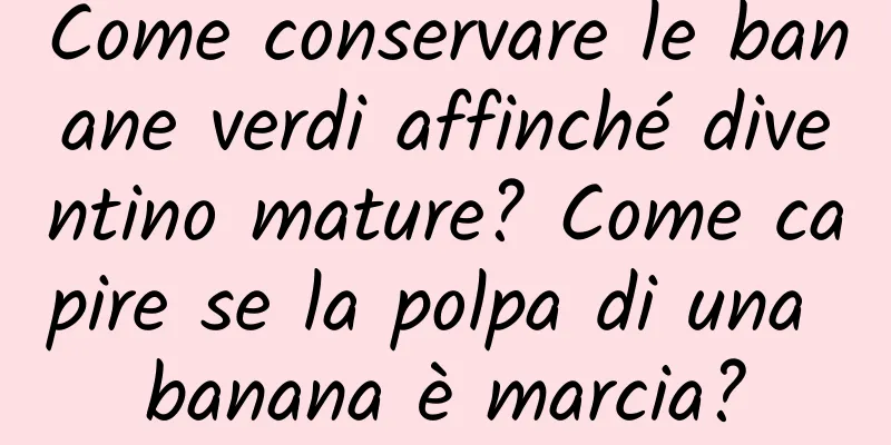 Come conservare le banane verdi affinché diventino mature? Come capire se la polpa di una banana è marcia?