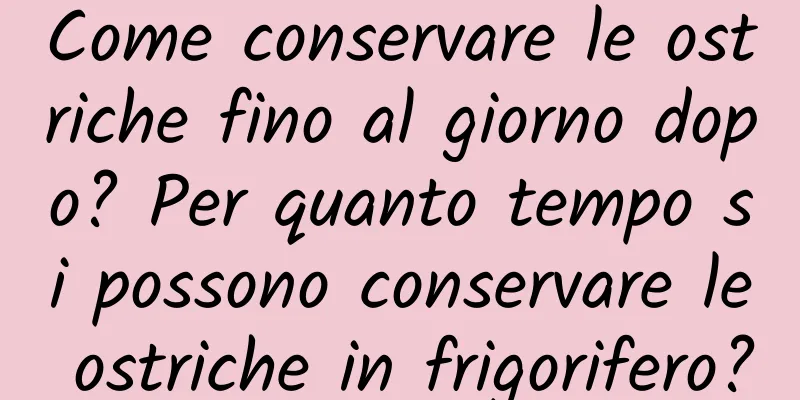 Come conservare le ostriche fino al giorno dopo? Per quanto tempo si possono conservare le ostriche in frigorifero?