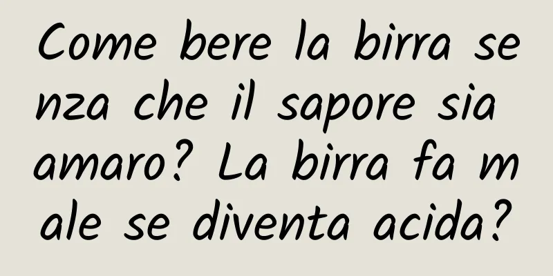 Come bere la birra senza che il sapore sia amaro? La birra fa male se diventa acida?