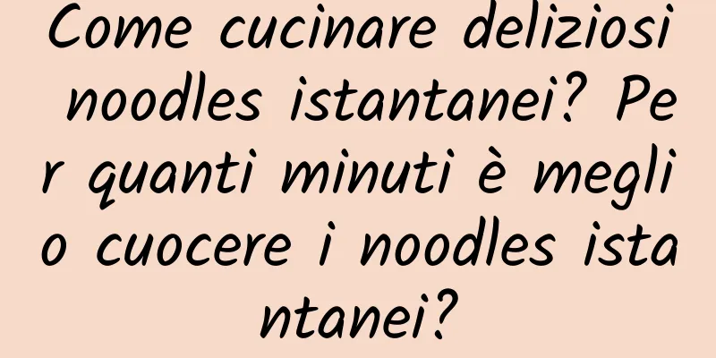 Come cucinare deliziosi noodles istantanei? Per quanti minuti è meglio cuocere i noodles istantanei?