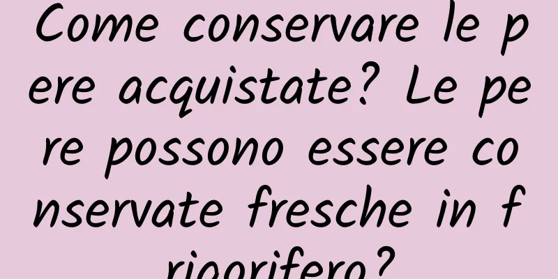 Come conservare le pere acquistate? Le pere possono essere conservate fresche in frigorifero?