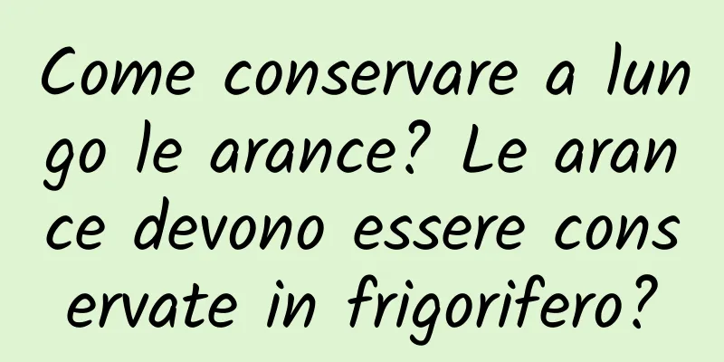 Come conservare a lungo le arance? Le arance devono essere conservate in frigorifero?
