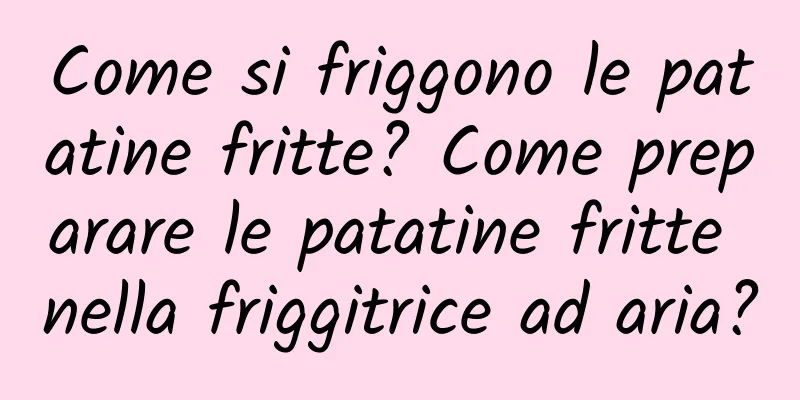 Come si friggono le patatine fritte? Come preparare le patatine fritte nella friggitrice ad aria?