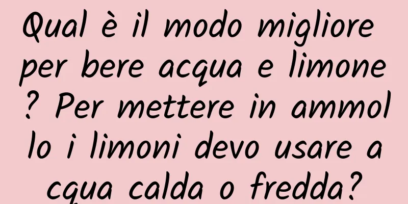 Qual è il modo migliore per bere acqua e limone? Per mettere in ammollo i limoni devo usare acqua calda o fredda?