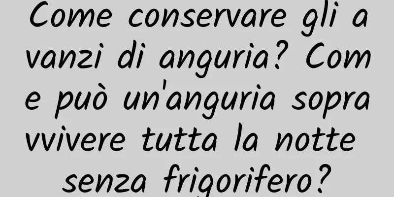 Come conservare gli avanzi di anguria? Come può un'anguria sopravvivere tutta la notte senza frigorifero?