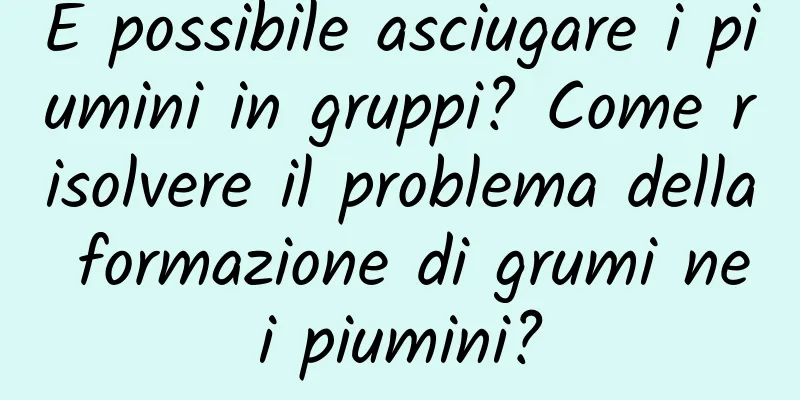 È possibile asciugare i piumini in gruppi? Come risolvere il problema della formazione di grumi nei piumini?