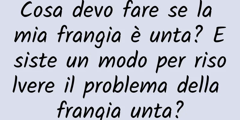 Cosa devo fare se la mia frangia è unta? Esiste un modo per risolvere il problema della frangia unta?