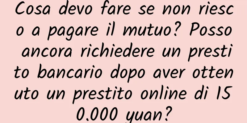 Cosa devo fare se non riesco a pagare il mutuo? Posso ancora richiedere un prestito bancario dopo aver ottenuto un prestito online di 150.000 yuan?