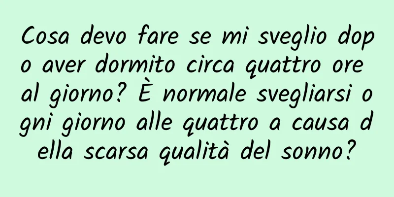 Cosa devo fare se mi sveglio dopo aver dormito circa quattro ore al giorno? È normale svegliarsi ogni giorno alle quattro a causa della scarsa qualità del sonno?