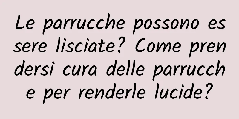 Le parrucche possono essere lisciate? Come prendersi cura delle parrucche per renderle lucide?