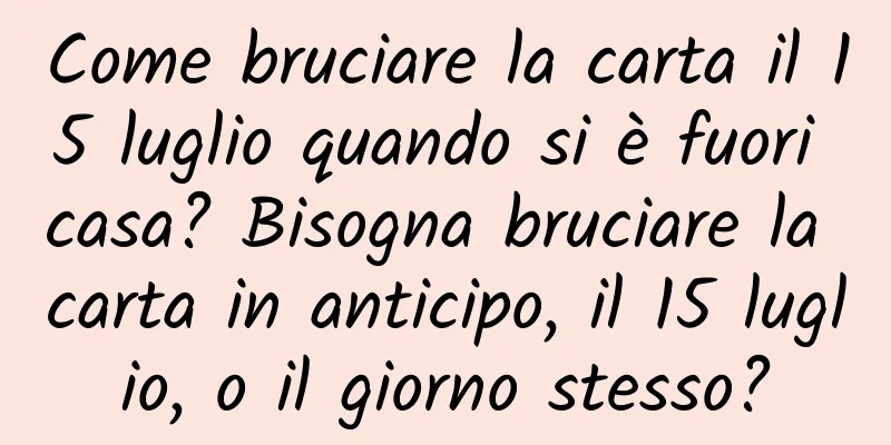 Come bruciare la carta il 15 luglio quando si è fuori casa? Bisogna bruciare la carta in anticipo, il 15 luglio, o il giorno stesso?