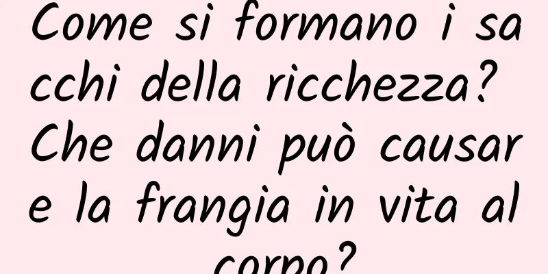 Come si formano i sacchi della ricchezza? Che danni può causare la frangia in vita al corpo?