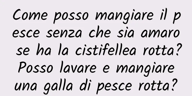 Come posso mangiare il pesce senza che sia amaro se ha la cistifellea rotta? Posso lavare e mangiare una galla di pesce rotta?