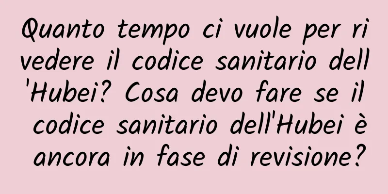 Quanto tempo ci vuole per rivedere il codice sanitario dell'Hubei? Cosa devo fare se il codice sanitario dell'Hubei è ancora in fase di revisione?
