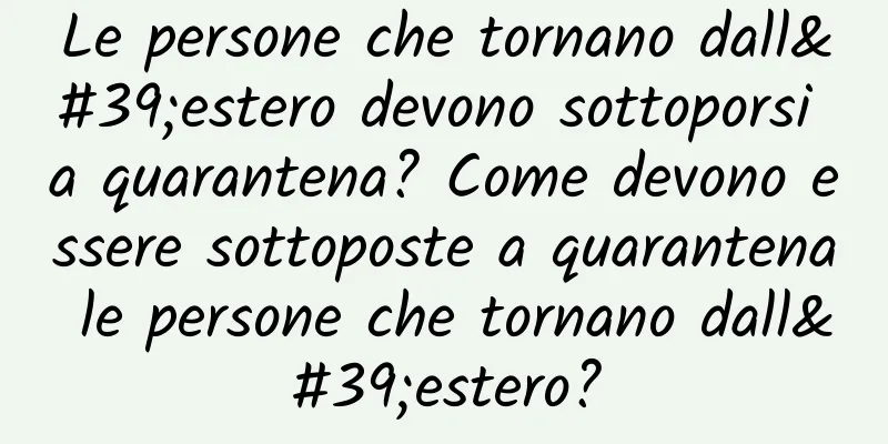Le persone che tornano dall'estero devono sottoporsi a quarantena? Come devono essere sottoposte a quarantena le persone che tornano dall'estero?