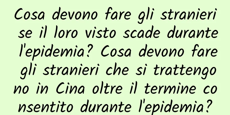 Cosa devono fare gli stranieri se il loro visto scade durante l'epidemia? Cosa devono fare gli stranieri che si trattengono in Cina oltre il termine consentito durante l'epidemia?