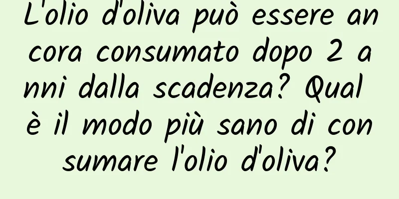 L'olio d'oliva può essere ancora consumato dopo 2 anni dalla scadenza? Qual è il modo più sano di consumare l'olio d'oliva?