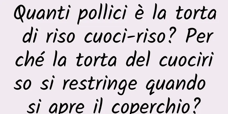 Quanti pollici è la torta di riso cuoci-riso? Perché la torta del cuociriso si restringe quando si apre il coperchio?