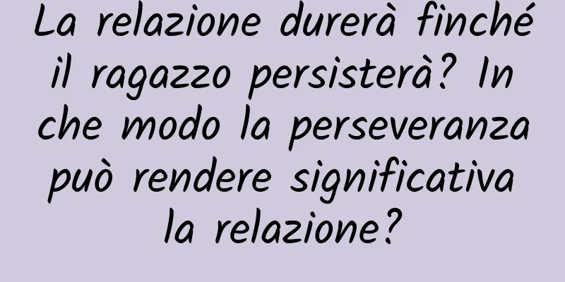 La relazione durerà finché il ragazzo persisterà? In che modo la perseveranza può rendere significativa la relazione?