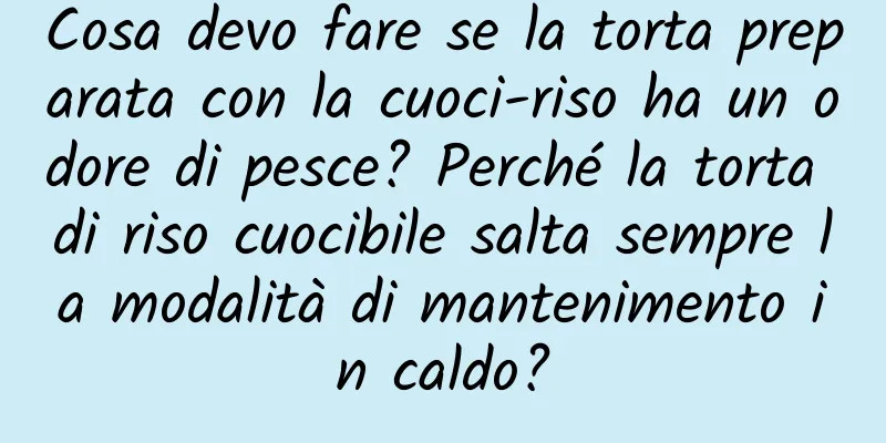 Cosa devo fare se la torta preparata con la cuoci-riso ha un odore di pesce? Perché la torta di riso cuocibile salta sempre la modalità di mantenimento in caldo?