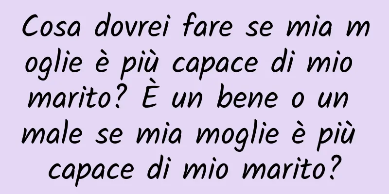 Cosa dovrei fare se mia moglie è più capace di mio marito? È un bene o un male se mia moglie è più capace di mio marito?