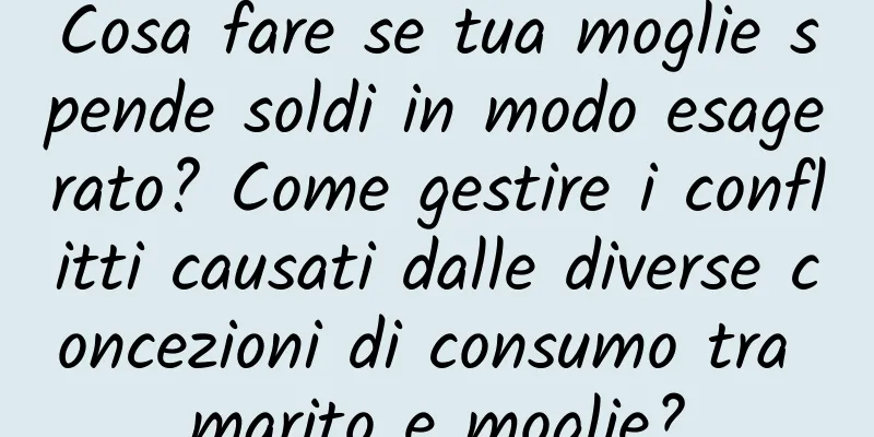 Cosa fare se tua moglie spende soldi in modo esagerato? Come gestire i conflitti causati dalle diverse concezioni di consumo tra marito e moglie?