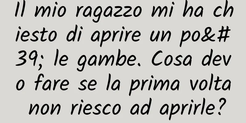 Il mio ragazzo mi ha chiesto di aprire un po' le gambe. Cosa devo fare se la prima volta non riesco ad aprirle?