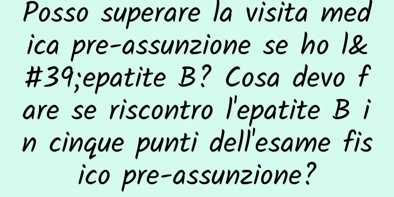 Posso superare la visita medica pre-assunzione se ho l'epatite B? Cosa devo fare se riscontro l'epatite B in cinque punti dell'esame fisico pre-assunzione?