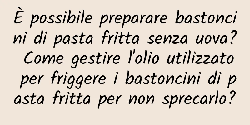 È possibile preparare bastoncini di pasta fritta senza uova? Come gestire l'olio utilizzato per friggere i bastoncini di pasta fritta per non sprecarlo?