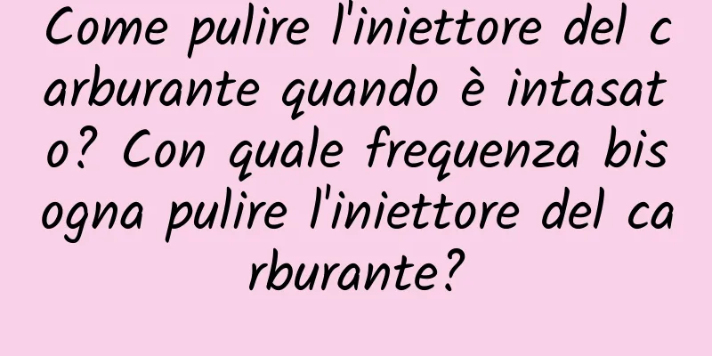 Come pulire l'iniettore del carburante quando è intasato? Con quale frequenza bisogna pulire l'iniettore del carburante?